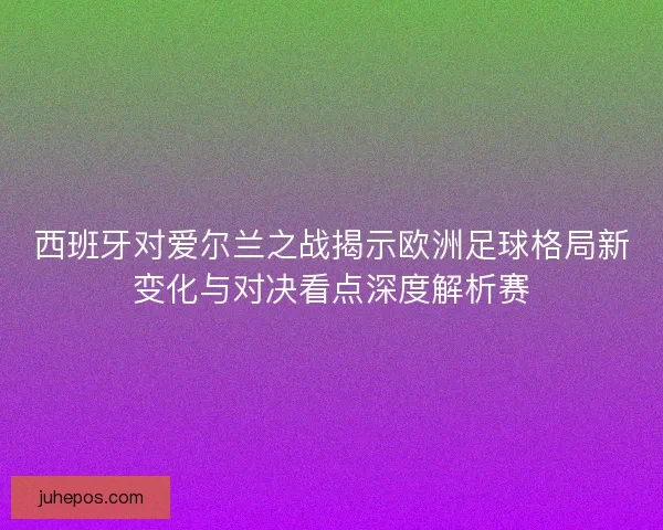 西班牙对爱尔兰之战揭示欧洲足球格局新变化与对决看点深度解析赛