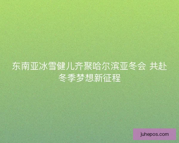 东南亚冰雪健儿齐聚哈尔滨亚冬会 共赴冬季梦想新征程
