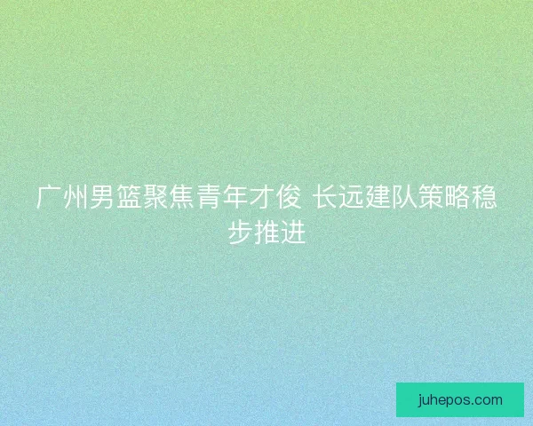 广州男篮聚焦青年才俊 长远建队策略稳步推进