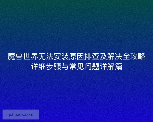 魔兽世界无法安装原因排查及解决全攻略详细步骤与常见问题详解篇