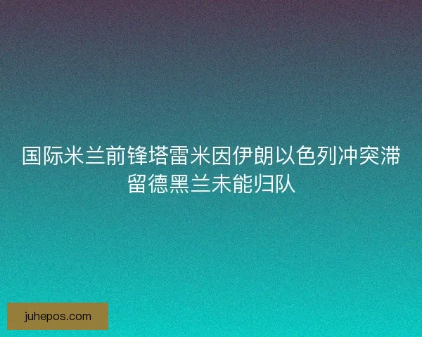 国际米兰前锋塔雷米因伊朗以色列冲突滞留德黑兰未能归队
