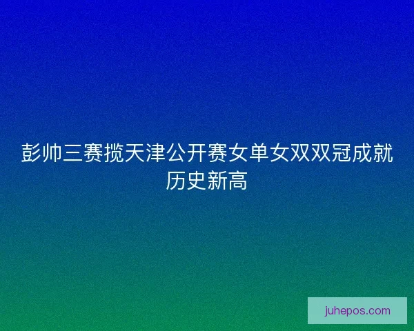 彭帅三赛揽天津公开赛女单女双双冠成就历史新高